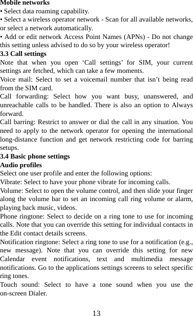   13Mobile networks   • Select data roaming capability.   • Select a wireless operator network - Scan for all available networks, or select a network automatically.   • Add or edit network Access Point Names (APNs) - Do not change this setting unless advised to do so by your wireless operator!   3.3 Call settings   Note that when you open ‘Call settings’ for SIM, your current settings are fetched, which can take a few moments. Voice mail: Select to set a voicemail number that isn’t being read from the SIM card.   Call forwarding: Select how you want busy, unanswered, and unreachable calls to be handled. There is also an option to Always forward.  Call barring: Restrict to answer or dial the call in any situation. You need to apply to the network operator for opening the international long-distance function and get network restricting code for barring setups. 3.4 Basic phone settings   Audio profiles Select one user profile and enter the following options: Vibrate: Select to have your phone vibrate for incoming calls.   Volume: Select to open the volume control, and then slide your finger along the volume bar to set an incoming call ring volume or alarm, playing back music, videos.   Phone ringtone: Select to decide on a ring tone to use for incoming calls. Note that you can override this setting for individual contacts in the Edit contact details screens.   Notification ringtone: Select a ring tone to use for a notification (e.g., new message). Note that you can override this setting for new Calendar event notifications, text and multimedia message notifications. Go to the applications settings screens to select specific ring tones.   Touch sound: Select to have a tone sound when you use the on-screen Dialer.    