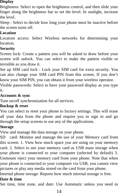   14Display  Brightness: Select to open the brightness control, and then slide your finger along the brightness bar to set the level. In sunlight, increase the level.   Sleep : Select to decide how long your phone must be inactive before the screen turns off.   Location Location access: Select Wireless networks for determining your location.  Security Screen lock: Create a pattern you will be asked to draw before your screen will unlock. You can select to make the pattern visible or invisible as you draw it. Set up SIM card lock : Lock your SIM card for extra security. You can also change your SIM card PIN from this screen. If you don’t know your SIM PIN, you can obtain it from your wireless operator.   Visible passwords: Select to have your password display as you type it.  Accounts &amp; sync   Turn on/off synchronization for all services.   Backup &amp; reset You can select to reset your phone to factory settings. This will erase all your data from the phone and require you to sign in and go through the setup screens to use any of the applications.   Storage View and manage the data storage on your phone. SD  card: Monitor and manage the use of your Memory card from this screen: 1. View how much space you are using on your memory card. 2. Select to use your memory card as USB mass storage when your phone is connected to your computer (selected by default) 3. Unmount /eject your memory card from your phone. Note that when your phone is connected to your computer via USB, you cannot view pictures or play any media stored on the card from your phone.   Internal phone storage: Reports how much internal storage is free.   Date &amp; time Set time, time zone, and date: Use Automatic unless you need to 