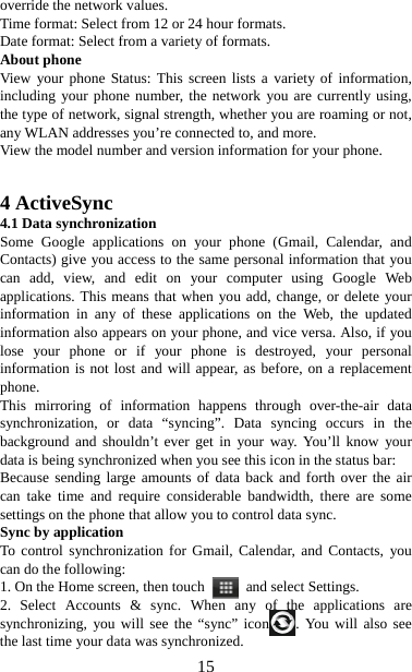   15override the network values.   Time format: Select from 12 or 24 hour formats.   Date format: Select from a variety of formats.   About phone   View your phone Status: This screen lists a variety of information, including your phone number, the network you are currently using, the type of network, signal strength, whether you are roaming or not, any WLAN addresses you’re connected to, and more.   View the model number and version information for your phone.     4 ActiveSync 4.1 Data synchronization   Some Google applications on your phone (Gmail, Calendar, and Contacts) give you access to the same personal information that you can add, view, and edit on your computer using Google Web applications. This means that when you add, change, or delete your information in any of these applications on the Web, the updated information also appears on your phone, and vice versa. Also, if you lose your phone or if your phone is destroyed, your personal information is not lost and will appear, as before, on a replacement phone.  This mirroring of information happens through over-the-air data synchronization, or data “syncing”. Data syncing occurs in the background and shouldn’t ever get in your way. You’ll know your data is being synchronized when you see this icon in the status bar:   Because sending large amounts of data back and forth over the air can take time and require considerable bandwidth, there are some settings on the phone that allow you to control data sync.   Sync by application   To control synchronization for Gmail, Calendar, and Contacts, you can do the following:   1. On the Home screen, then touch    and select Settings.   2. Select Accounts &amp; sync. When any of the applications are synchronizing, you will see the “sync” icon . You will also see the last time your data was synchronized.   