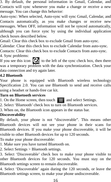   163. By default, the personal information in Gmail, Calendar, and Contacts will sync whenever you make a change or receive a new message. You can change this behavior:   Auto-sync: When selected, Auto-sync will sync Gmail, Calendar, and Contacts automatically, as you make changes or receive new messages. When OFF, information will not be synced automatically, although you can force sync by using the individual application check boxes described below.   Gmail: Clear this check box to exclude Gmail from auto-sync.   Calendar: Clear this check box to exclude Calendar from auto-sync. Contacts: Clear this check box to exclude Contacts from auto-sync.   4. Sync problems:   If you see this icon   to the left of the sync check box, then there was a temporary problem with the data synchronization. Check your data connection and try again later.   4.2 Bluetooth   Your phone is equipped with Bluetooth wireless technology Specification 2.0. You can use Bluetooth to send and receive calls using a headset or hands-free car kit.   Turn on Bluetooth services   1. On the Home screen, then touch    and select Settings.   2. Select ‘Bluetooth’ check box to turn on Bluetooth services.   3. When on, the Bluetooth icon appears in the status bar. Discoverability  By default, your phone is not “discoverable”. This means other Bluetooth devices will not see your phone in their scans for Bluetooth devices. If you make your phone discoverable, it will be visible to other Bluetooth devices for up to 120 seconds.   To make your phone discoverable:   1. Make sure you have turned Bluetooth on. 2. Select Settings &gt; Bluetooth settings.   3. Select ‘Discoverable’ check box to make your phone visible to other Bluetooth devices for 120 seconds. You must stay on the Bluetooth settings screen to remain discoverable.   4. Select ‘Discoverable’ again during the 120 seconds, or leave the Bluetooth settings screen, to make your phone undiscoverable. 