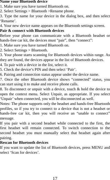   17Name your Bluetooth device   1. Make sure you have turned Bluetooth on. 2. Select Settings &gt; Bluetooth &gt;Rename phone.   3. Type the name for your device in the dialog box, and then select ‘Rename’.  4. Your new device name appears on the Bluetooth settings screen. Pair &amp; connect with Bluetooth devices   Before your phone can communicate with a Bluetooth headset or hands-free car kit, the devices must “pair”, then “connect”:   1. Make sure you have turned Bluetooth on. 2. Select Settings &gt; Bluetooth.   3. Your phone starts scanning for Bluetooth devices within range. As they are found, the devices appear in the list of Bluetooth devices.   4. To pair with a device in the list, select it.   5. Check the device’s PIN and then select ‘Pair’.   6. Pairing and connection status appear under the device name.   7. Once the other Bluetooth device shows “connected” status, you can start using it to make and receive phone calls.   8. To disconnect or unpair with a device, touch &amp; hold the device to open the context menu. Select Unpair, as appropriate. If you select ‘Unpair’ when connected, you will be disconnected as well.   Notes: The phone supports only the headset and hands-free Bluetooth profiles, so if you try to connect to a device that is not a headset or hands-free car kit, then you will receive an “unable to connect” message.  If you pair with a second headset while connected to the first, the first headset will remain connected. To switch connection to the second headset you must manually select that headset again after pairing.  Rescan for Bluetooth devices   If you want to update the list of Bluetooth devices, press MENU and select ‘Scan for devices’.    