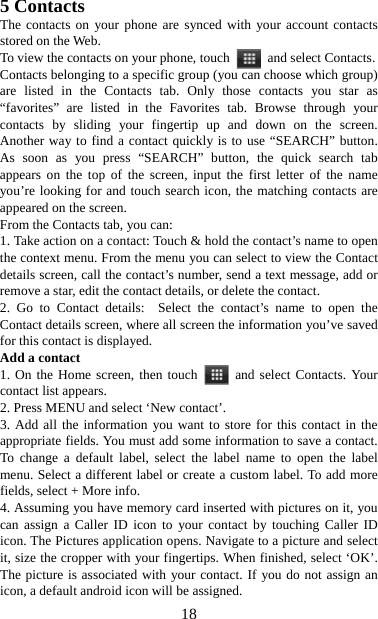   185 Contacts The contacts on your phone are synced with your account contacts stored on the Web.   To view the contacts on your phone, touch    and select Contacts. Contacts belonging to a specific group (you can choose which group) are listed in the Contacts tab. Only those contacts you star as “favorites” are listed in the Favorites tab. Browse through your contacts by sliding your fingertip up and down on the screen. Another way to find a contact quickly is to use “SEARCH” button. As soon as you press “SEARCH” button, the quick search tab appears on the top of the screen, input the first letter of the name you’re looking for and touch search icon, the matching contacts are appeared on the screen. From the Contacts tab, you can:   1. Take action on a contact: Touch &amp; hold the contact’s name to open the context menu. From the menu you can select to view the Contact details screen, call the contact’s number, send a text message, add or remove a star, edit the contact details, or delete the contact.   2. Go to Contact details:  Select the contact’s name to open the Contact details screen, where all screen the information you’ve saved for this contact is displayed.   Add a contact   1. On the Home screen, then touch   and select Contacts. Your contact list appears.   2. Press MENU and select ‘New contact’.   3. Add all the information you want to store for this contact in the appropriate fields. You must add some information to save a contact. To change a default label, select the label name to open the label menu. Select a different label or create a custom label. To add more fields, select + More info.   4. Assuming you have memory card inserted with pictures on it, you can assign a Caller ID icon to your contact by touching Caller ID icon. The Pictures application opens. Navigate to a picture and select it, size the cropper with your fingertips. When finished, select ‘OK’. The picture is associated with your contact. If you do not assign an icon, a default android icon will be assigned.   