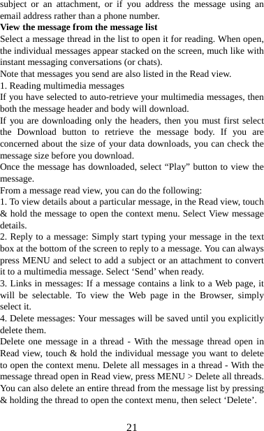   21subject or an attachment, or if you address the message using an email address rather than a phone number.   View the message from the message list   Select a message thread in the list to open it for reading. When open, the individual messages appear stacked on the screen, much like with instant messaging conversations (or chats).   Note that messages you send are also listed in the Read view.   1. Reading multimedia messages   If you have selected to auto-retrieve your multimedia messages, then both the message header and body will download. If you are downloading only the headers, then you must first select the Download button to retrieve the message body. If you are concerned about the size of your data downloads, you can check the message size before you download.   Once the message has downloaded, select “Play” button to view the message.  From a message read view, you can do the following:   1. To view details about a particular message, in the Read view, touch &amp; hold the message to open the context menu. Select View message details.  2. Reply to a message: Simply start typing your message in the text box at the bottom of the screen to reply to a message. You can always press MENU and select to add a subject or an attachment to convert it to a multimedia message. Select ‘Send’ when ready.   3. Links in messages: If a message contains a link to a Web page, it will be selectable. To view the Web page in the Browser, simply select it.   4. Delete messages: Your messages will be saved until you explicitly delete them.   Delete one message in a thread - With the message thread open in Read view, touch &amp; hold the individual message you want to delete to open the context menu. Delete all messages in a thread - With the message thread open in Read view, press MENU &gt; Delete all threads. You can also delete an entire thread from the message list by pressing &amp; holding the thread to open the context menu, then select ‘Delete’.    