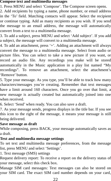   22Compose text and multimedia messages   1. Press MENU and select ‘Compose’. The Compose screen opens.   2. Add recipients by typing a name, phone number, or email address in the ‘To’ field. Matching contacts will appear. Select the recipient or continue typing. Add as many recipients as you wish. If you send the message to an email address, the message will automatically convert from a text to a multimedia message.   3. To add a subject, press MENU and select ‘Add subject’. If you add a subject, the message will convert to a multimedia message.   4. To add an attachment, press ‘+’. Adding an attachment will always convert the message to a multimedia message. Select from audio or picture files. You can select to take a new picture if you want, or record an audio file. Any recordings you make will be stored automatically in the Music application in a play list named “My recordings”. To remove an attachment, select the attachment’s ‘Remove’ button.   5. Type your message. As you type, you’ll be able to track how many characters/messages you’re creating. Remember that text messages have a limit around 160 characters. Once you go over that limit, a new message is actually created but automatically joined into one when received.   6. Select ‘Send’ when ready. You can also save a draft.   7. As your message sends, progress displays in the title bar. If you see this icon to the right of the message, it means your message is still being delivered.   Save message as draft While composing, press BACK, your message automatically saves as a draft. Text and multimedia message settings   To set text and multimedia message preferences, from the message list, press MENU and select ‘Settings’.   1. Text message (SMS) settings   Request delivery report: To receive a report on the delivery status of your message, select this check box.   Manage SIM card messages: Text messages can also be stored on your SIM card. The exact SIM card number depends on your card, 