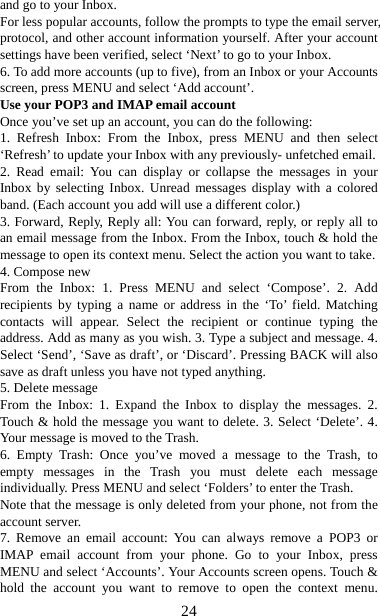   24and go to your Inbox.   For less popular accounts, follow the prompts to type the email server, protocol, and other account information yourself. After your account settings have been verified, select ‘Next’ to go to your Inbox.   6. To add more accounts (up to five), from an Inbox or your Accounts screen, press MENU and select ‘Add account’.   Use your POP3 and IMAP email account   Once you’ve set up an account, you can do the following:   1. Refresh Inbox: From the Inbox, press MENU and then select ‘Refresh’ to update your Inbox with any previously- unfetched email.   2. Read email: You can display or collapse the messages in your Inbox by selecting Inbox. Unread messages display with a colored band. (Each account you add will use a different color.)   3. Forward, Reply, Reply all: You can forward, reply, or reply all to an email message from the Inbox. From the Inbox, touch &amp; hold the message to open its context menu. Select the action you want to take.   4. Compose new From the Inbox: 1. Press MENU and select ‘Compose’. 2. Add recipients by typing a name or address in the ‘To’ field. Matching contacts will appear. Select the recipient or continue typing the address. Add as many as you wish. 3. Type a subject and message. 4. Select ‘Send’, ‘Save as draft’, or ‘Discard’. Pressing BACK will also save as draft unless you have not typed anything.   5. Delete message From the Inbox: 1. Expand the Inbox to display the messages. 2. Touch &amp; hold the message you want to delete. 3. Select ‘Delete’. 4. Your message is moved to the Trash.   6. Empty Trash: Once you’ve moved a message to the Trash, to empty messages in the Trash you must delete each message individually. Press MENU and select ‘Folders’ to enter the Trash.   Note that the message is only deleted from your phone, not from the account server.   7. Remove an email account: You can always remove a POP3 or IMAP email account from your phone. Go to your Inbox, press MENU and select ‘Accounts’. Your Accounts screen opens. Touch &amp; hold the account you want to remove to open the context menu. 
