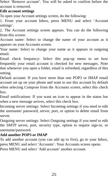   25Select ‘Remove account’. You will be asked to confirm before the account is removed. Edit account settings   To open your Account settings screen, do the following:   1. From your account Inbox, press MENU and select ‘Account settings’.  2. The Account settings screen appears. You can do the following from this screen:   Account name: Select to change the name of your account as it appears on your Accounts screen.   Your name: Select to change your name as it appears in outgoing email.  Email check frequency: Select this pop-up menu to set how frequently your email account is checked for new messages. Note that whenever you open a folder, email is refreshed, regardless of this setting.  Default account: If you have more than one POP3 or IMAP email account set up on your phone and want to use this account by default when selecting Compose from the Accounts screen, select this check box.  Email notifications: If you want an icon to appear in the status bar when a new message arrives, select this check box.   Incoming server settings: Select Incoming settings if you need to edit the username/ password, server, port, or option to delete email from server.  Outgoing server settings: Select Outgoing settings if you need to edit the SMTP server, port, security type, option to require sign-in, or username/password.  Add another POP3 or IMAP   To add another account (you can add up to five), go to your Inbox, press MENU and select ‘Accounts’. Your Accounts screen opens. Press MENU and select ‘Add account’ another account.     