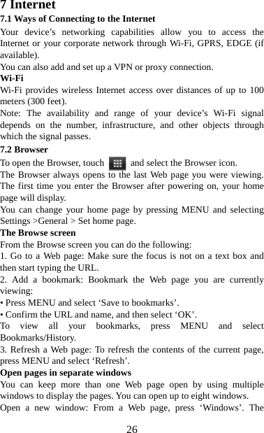   267 Internet   7.1 Ways of Connecting to the Internet   Your device’s networking capabilities allow you to access the Internet or your corporate network through Wi-Fi, GPRS, EDGE (if available). You can also add and set up a VPN or proxy connection. Wi-Fi Wi-Fi provides wireless Internet access over distances of up to 100 meters (300 feet).   Note: The availability and range of your device’s Wi-Fi signal depends on the number, infrastructure, and other objects through which the signal passes. 7.2 Browser To open the Browser, touch    and select the Browser icon.   The Browser always opens to the last Web page you were viewing. The first time you enter the Browser after powering on, your home page will display.   You can change your home page by pressing MENU and selecting Settings &gt;General &gt; Set home page.   The Browse screen   From the Browse screen you can do the following:   1. Go to a Web page: Make sure the focus is not on a text box and then start typing the URL.   2. Add a bookmark: Bookmark the Web page you are currently viewing:  • Press MENU and select ‘Save to bookmarks’.   • Confirm the URL and name, and then select ‘OK’. To view all your bookmarks, press MENU and select Bookmarks/History.  3. Refresh a Web page: To refresh the contents of the current page, press MENU and select ‘Refresh’. Open pages in separate windows   You can keep more than one Web page open by using multiple windows to display the pages. You can open up to eight windows.   Open a new window: From a Web page, press ‘Windows’. The 