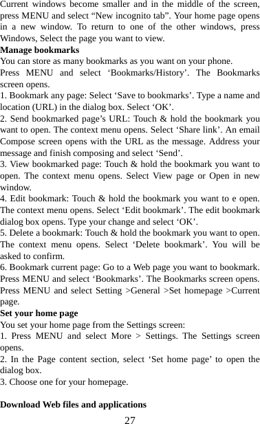   27Current windows become smaller and in the middle of the screen, press MENU and select “New incognito tab”. Your home page opens in a new window. To return to one of the other windows, press Windows, Select the page you want to view.   Manage bookmarks   You can store as many bookmarks as you want on your phone.   Press MENU and select ‘Bookmarks/History’. The Bookmarks screen opens. 1. Bookmark any page: Select ‘Save to bookmarks’. Type a name and location (URL) in the dialog box. Select ‘OK’.   2. Send bookmarked page’s URL: Touch &amp; hold the bookmark you want to open. The context menu opens. Select ‘Share link’. An email Compose screen opens with the URL as the message. Address your message and finish composing and select ‘Send’. 3. View bookmarked page: Touch &amp; hold the bookmark you want to open. The context menu opens. Select View page or Open in new window. 4. Edit bookmark: Touch &amp; hold the bookmark you want to e open. The context menu opens. Select ‘Edit bookmark’. The edit bookmark dialog box opens. Type your change and select ‘OK’.   5. Delete a bookmark: Touch &amp; hold the bookmark you want to open. The context menu opens. Select ‘Delete bookmark’. You will be asked to confirm. 6. Bookmark current page: Go to a Web page you want to bookmark. Press MENU and select ‘Bookmarks’. The Bookmarks screen opens. Press MENU and select Setting &gt;General &gt;Set homepage &gt;Current page.  Set your home page   You set your home page from the Settings screen:   1. Press MENU and select More &gt; Settings. The Settings screen opens.  2. In the Page content section, select ‘Set home page’ to open the dialog box.   3. Choose one for your homepage.  Download Web files and applications   