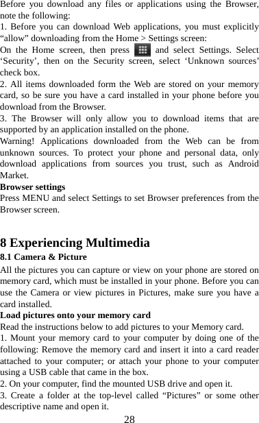   28Before you download any files or applications using the Browser, note the following:   1. Before you can download Web applications, you must explicitly “allow” downloading from the Home &gt; Settings screen:   On the Home screen, then press   and select Settings. Select ‘Security’, then on the Security screen, select ‘Unknown sources’ check box.   2. All items downloaded form the Web are stored on your memory card, so be sure you have a card installed in your phone before you download from the Browser.   3. The Browser will only allow you to download items that are supported by an application installed on the phone.   Warning! Applications downloaded from the Web can be from unknown sources. To protect your phone and personal data, only download applications from sources you trust, such as Android Market.  Browser settings   Press MENU and select Settings to set Browser preferences from the Browser screen.   8 Experiencing Multimedia 8.1 Camera &amp; Picture All the pictures you can capture or view on your phone are stored on memory card, which must be installed in your phone. Before you can use the Camera or view pictures in Pictures, make sure you have a card installed.   Load pictures onto your memory card   Read the instructions below to add pictures to your Memory card.   1. Mount your memory card to your computer by doing one of the following: Remove the memory card and insert it into a card reader attached to your computer; or attach your phone to your computer using a USB cable that came in the box.   2. On your computer, find the mounted USB drive and open it. 3. Create a folder at the top-level called “Pictures” or some other descriptive name and open it. 