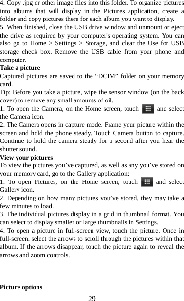   294. Copy .jpg or other image files into this folder. To organize pictures into albums that will display in the Pictures application, create a folder and copy pictures there for each album you want to display.   5. When finished, close the USB drive window and unmount or eject the drive as required by your computer&apos;s operating system. You can also go to Home &gt; Settings &gt; Storage, and clear the Use for USB storage check box. Remove the USB cable from your phone and computer.  Take a picture   Captured pictures are saved to the “DCIM” folder on your memory card.  Tip: Before you take a picture, wipe the sensor window (on the back cover) to remove any small amounts of oil.   1. To open the Camera, on the Home screen, touch   and select the Camera icon.   2. The Camera opens in capture mode. Frame your picture within the screen and hold the phone steady. Touch Camera button to capture. Continue to hold the camera steady for a second after you hear the shutter sound.   View your pictures   To view the pictures you’ve captured, as well as any you’ve stored on your memory card, go to the Gallery application:   1. To open Pictures, on the Home screen, touch   and select Gallery icon.   2. Depending on how many pictures you’ve stored, they may take a few minutes to load.   3. The individual pictures display in a grid in thumbnail format. You can select to display smaller or large thumbnails in Settings.   4. To open a picture in full-screen view, touch the picture. Once in full-screen, select the arrows to scroll through the pictures within that album. If the arrows disappear, touch the picture again to reveal the arrows and zoom controls.    Picture options   