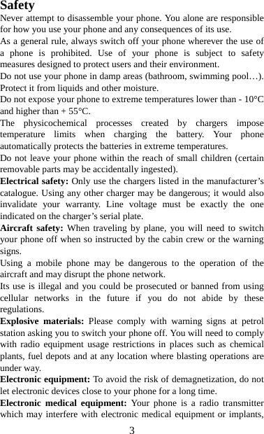   3Safety Never attempt to disassemble your phone. You alone are responsible for how you use your phone and any consequences of its use. As a general rule, always switch off your phone wherever the use of a phone is prohibited. Use of your phone is subject to safety measures designed to protect users and their environment. Do not use your phone in damp areas (bathroom, swimming pool…). Protect it from liquids and other moisture. Do not expose your phone to extreme temperatures lower than - 10°C and higher than + 55°C. The physicochemical processes created by chargers impose temperature limits when charging the battery. Your phone automatically protects the batteries in extreme temperatures. Do not leave your phone within the reach of small children (certain removable parts may be accidentally ingested). Electrical safety: Only use the chargers listed in the manufacturer’s catalogue. Using any other charger may be dangerous; it would also invalidate your warranty. Line voltage must be exactly the one indicated on the charger’s serial plate. Aircraft safety: When traveling by plane, you will need to switch your phone off when so instructed by the cabin crew or the warning signs. Using a mobile phone may be dangerous to the operation of the aircraft and may disrupt the phone network. Its use is illegal and you could be prosecuted or banned from using cellular networks in the future if you do not abide by these regulations. Explosive materials: Please comply with warning signs at petrol station asking you to switch your phone off. You will need to comply with radio equipment usage restrictions in places such as chemical plants, fuel depots and at any location where blasting operations are under way. Electronic equipment: To avoid the risk of demagnetization, do not let electronic devices close to your phone for a long time. Electronic medical equipment: Your phone is a radio transmitter which may interfere with electronic medical equipment or implants, 