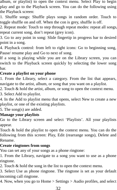   32album, or playlist) to open the context menu. Select Play to begin play and go to the Playback screen. You can do the following using the Playback screen:   1. Shuffle songs: Shuffle plays songs in random order. Touch to toggle shuffle on and off. When the con is grey, shuffle is off.   2. Repeat mode: Touch to step through repeat modes: repeat all songs, repeat current song, don’t repeat (grey icon). 3. Go to any point in song: Slide fingertip in progress bar to desired point in a song. 4. Playback control: from left to right icons: Go to beginning song, Pause/ resume play and Go to next of song. If a song is playing while you are on the Library screen, you can switch to the Playback screen quickly by selecting the lower song bar.  Create a playlist on your phone 1. From the Library, select a category. From the list that appears, navigate to the artist, album, or song that you want on a playlist.   2. Touch &amp; hold the artist, album, or song to open the context menu.   3. Select Add to playlist.   4. In the Add to playlist menu that opens, select New to create a new playlist, or one of the existing playlists.   5. The song(s) are added.     Manage your playlists   Go to the Library screen and select ‘Playlists’. All your playlists appear.  Touch &amp; hold the playlist to open the context menu. You can do the following from this screen: Play, Edit (rearrange songs), Delete and Rename. Create ringtones from songs   You can set any of your songs as a phone ringtone:   1. From the Library, navigate to a song you want to use as a phone ringtone.  2. Touch &amp; hold the song in the list to open the context menu.   3. Select Use as phone ringtone. The ringtone is set as your default incoming call ringtone.   4. Now, when you go to Home &gt; Settings &gt; Audio profiles, and select 