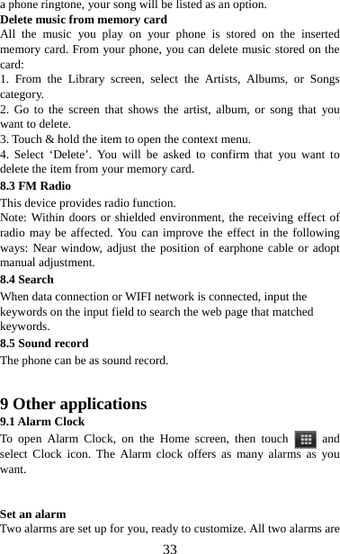   33a phone ringtone, your song will be listed as an option. Delete music from memory card   All the music you play on your phone is stored on the inserted memory card. From your phone, you can delete music stored on the card:  1. From the Library screen, select the Artists, Albums, or Songs category.  2. Go to the screen that shows the artist, album, or song that you want to delete.   3. Touch &amp; hold the item to open the context menu.   4. Select ‘Delete’. You will be asked to confirm that you want to delete the item from your memory card. 8.3 FM Radio This device provides radio function.   Note: Within doors or shielded environment, the receiving effect of radio may be affected. You can improve the effect in the following ways: Near window, adjust the position of earphone cable or adopt manual adjustment. 8.4 Search When data connection or WIFI network is connected, input the keywords on the input field to search the web page that matched keywords. 8.5 Sound record The phone can be as sound record.   9 Other applications 9.1 Alarm Clock To open Alarm Clock, on the Home screen, then touch   and select Clock icon. The Alarm clock offers as many alarms as you want.    Set an alarm   Two alarms are set up for you, ready to customize. All two alarms are 