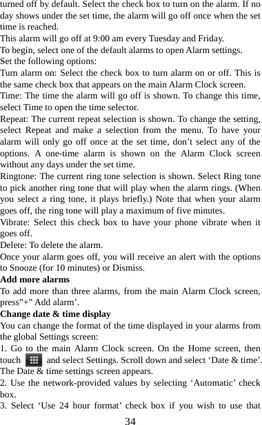   34turned off by default. Select the check box to turn on the alarm. If no day shows under the set time, the alarm will go off once when the set time is reached. This alarm will go off at 9:00 am every Tuesday and Friday.   To begin, select one of the default alarms to open Alarm settings.   Set the following options:   Turn alarm on: Select the check box to turn alarm on or off. This is the same check box that appears on the main Alarm Clock screen. Time: The time the alarm will go off is shown. To change this time, select Time to open the time selector.   Repeat: The current repeat selection is shown. To change the setting, select Repeat and make a selection from the menu. To have your alarm will only go off once at the set time, don’t select any of the options. A one-time alarm is shown on the Alarm Clock screen without any days under the set time. Ringtone: The current ring tone selection is shown. Select Ring tone to pick another ring tone that will play when the alarm rings. (When you select a ring tone, it plays briefly.) Note that when your alarm goes off, the ring tone will play a maximum of five minutes.   Vibrate: Select this check box to have your phone vibrate when it goes off. Delete: To delete the alarm. Once your alarm goes off, you will receive an alert with the options to Snooze (for 10 minutes) or Dismiss.   Add more alarms   To add more than three alarms, from the main Alarm Clock screen, press”+” Add alarm’.   Change date &amp; time display   You can change the format of the time displayed in your alarms from the global Settings screen: 1. Go to the main Alarm Clock screen. On the Home screen, then touch   and select Settings. Scroll down and select ‘Date &amp; time’. The Date &amp; time settings screen appears.   2. Use the network-provided values by selecting ‘Automatic’ check box.  3. Select ‘Use 24 hour format’ check box if you wish to use that 