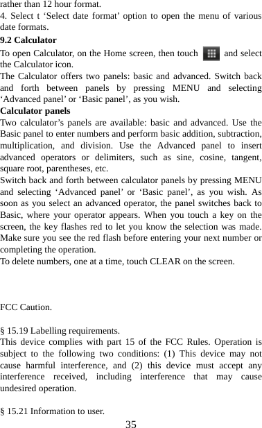   35rather than 12 hour format.   4. Select t ‘Select date format’ option to open the menu of various date formats.   9.2 Calculator To open Calculator, on the Home screen, then touch   and select the Calculator icon.   The Calculator offers two panels: basic and advanced. Switch back and forth between panels by pressing MENU and selecting ‘Advanced panel’ or ‘Basic panel’, as you wish.   Calculator panels   Two calculator’s panels are available: basic and advanced. Use the Basic panel to enter numbers and perform basic addition, subtraction, multiplication, and division. Use the Advanced panel to insert advanced operators or delimiters, such as sine, cosine, tangent, square root, parentheses, etc.   Switch back and forth between calculator panels by pressing MENU and selecting ‘Advanced panel’ or ‘Basic panel’, as you wish. As soon as you select an advanced operator, the panel switches back to Basic, where your operator appears. When you touch a key on the screen, the key flashes red to let you know the selection was made. Make sure you see the red flash before entering your next number or completing the operation.   To delete numbers, one at a time, touch CLEAR on the screen.    FCC Caution.  § 15.19 Labelling requirements. This device complies with part 15 of the FCC Rules. Operation is subject to the following two conditions: (1) This device may not cause harmful interference, and (2) this device must accept any interference received, including interference that may cause undesired operation.  § 15.21 Information to user. 