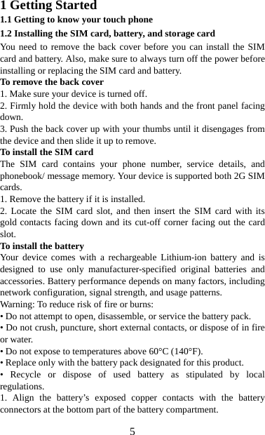   51 Getting Started 1.1 Getting to know your touch phone 1.2 Installing the SIM card, battery, and storage card You need to remove the back cover before you can install the SIM card and battery. Also, make sure to always turn off the power before installing or replacing the SIM card and battery. To remove the back cover   1. Make sure your device is turned off. 2. Firmly hold the device with both hands and the front panel facing down.  3. Push the back cover up with your thumbs until it disengages from the device and then slide it up to remove.   To install the SIM card  The SIM card contains your phone number, service details, and phonebook/ message memory. Your device is supported both 2G SIM cards. 1. Remove the battery if it is installed.   2. Locate the SIM card slot, and then insert the SIM card with its gold contacts facing down and its cut-off corner facing out the card slot.  To install the battery Your device comes with a rechargeable Lithium-ion battery and is designed to use only manufacturer-specified original batteries and accessories. Battery performance depends on many factors, including network configuration, signal strength, and usage patterns.         Warning: To reduce risk of fire or burns: • Do not attempt to open, disassemble, or service the battery pack. • Do not crush, puncture, short external contacts, or dispose of in fire or water.   • Do not expose to temperatures above 60°C (140°F).   • Replace only with the battery pack designated for this product. • Recycle or dispose of used battery as stipulated by local regulations.   1. Align the battery’s exposed copper contacts with the battery connectors at the bottom part of the battery compartment.     