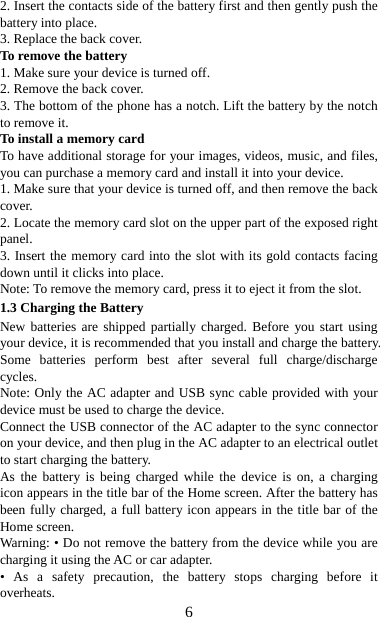   62. Insert the contacts side of the battery first and then gently push the battery into place.   3. Replace the back cover. To remove the battery   1. Make sure your device is turned off. 2. Remove the back cover. 3. The bottom of the phone has a notch. Lift the battery by the notch to remove it.     To install a memory card To have additional storage for your images, videos, music, and files, you can purchase a memory card and install it into your device. 1. Make sure that your device is turned off, and then remove the back cover. 2. Locate the memory card slot on the upper part of the exposed right panel. 3. Insert the memory card into the slot with its gold contacts facing down until it clicks into place.     Note: To remove the memory card, press it to eject it from the slot. 1.3 Charging the Battery New batteries are shipped partially charged. Before you start using your device, it is recommended that you install and charge the battery. Some batteries perform best after several full charge/discharge cycles.   Note: Only the AC adapter and USB sync cable provided with your device must be used to charge the device.   Connect the USB connector of the AC adapter to the sync connector on your device, and then plug in the AC adapter to an electrical outlet to start charging the battery.     As the battery is being charged while the device is on, a charging icon appears in the title bar of the Home screen. After the battery has been fully charged, a full battery icon appears in the title bar of the Home screen.     Warning: • Do not remove the battery from the device while you are charging it using the AC or car adapter.   • As a safety precaution, the battery stops charging before it overheats. 