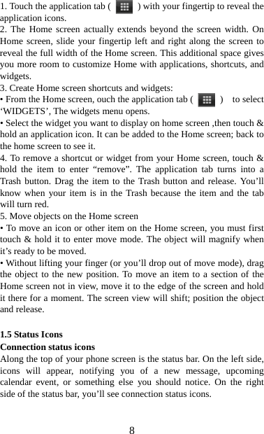   81. Touch the application tab (   ) with your fingertip to reveal the application icons.   2. The Home screen actually extends beyond the screen width. On Home screen, slide your fingertip left and right along the screen to reveal the full width of the Home screen. This additional space gives you more room to customize Home with applications, shortcuts, and widgets.  3. Create Home screen shortcuts and widgets:   • From the Home screen, ouch the application tab (   )  to select ‘WIDGETS’, The widgets menu opens.   • Select the widget you want to display on home screen ,then touch &amp; hold an application icon. It can be added to the Home screen; back to the home screen to see it.   4. To remove a shortcut or widget from your Home screen, touch &amp; hold the item to enter “remove”. The application tab turns into a Trash button. Drag the item to the Trash button and release. You’ll know when your item is in the Trash because the item and the tab will turn red. 5. Move objects on the Home screen   • To move an icon or other item on the Home screen, you must first touch &amp; hold it to enter move mode. The object will magnify when it’s ready to be moved.   • Without lifting your finger (or you’ll drop out of move mode), drag the object to the new position. To move an item to a section of the Home screen not in view, move it to the edge of the screen and hold it there for a moment. The screen view will shift; position the object and release.    1.5 Status Icons Connection status icons Along the top of your phone screen is the status bar. On the left side, icons will appear, notifying you of a new message, upcoming calendar event, or something else you should notice. On the right side of the status bar, you’ll see connection status icons.   