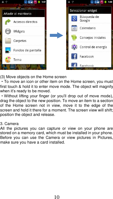 10              (3) Move objects on the Home screen   ·To move an icon or other item on the Home screen, you must first touch &amp; hold it to enter move mode. The object will magnify when it’s ready to be moved.   ·Without lifting  your  finger (or you’ll drop out of  move  mode), drag the object to the new position. To move an item to a section of  the  Home  screen  not  in  view,  move  it  to  the  edge  of  the screen and hold it there for a moment. The screen view will shift; position the object and release.  3. Camera All  the  pictures  you  can  capture  or  view  on  your  phone  are stored on a memory card, which must be installed in your phone. Before  you  can  use  the  Camera  or  view  pictures in  Pictures, make sure you have a card installed.             