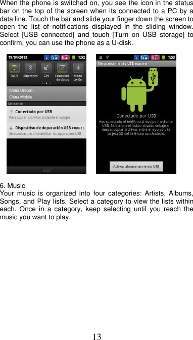 13 When the phone is switched on, you see the icon in the status bar on the top of the screen when its connected to a PC by a data line. Touch the bar and slide your finger down the screen to open  the  list  of  notifications  displayed  in  the  sliding  window. Select  [USB  connected]  and  touch  [Turn  on  USB  storage]  to confirm, you can use the phone as a U-disk.           6. Music Your  music  is  organized  into four  categories:  Artists,  Albums, Songs, and Play lists. Select a category to view the lists within each.  Once  in  a  category,  keep  selecting  until  you  reach  the music you want to play.  