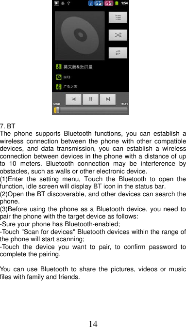 14   7. BT   The  phone  supports  Bluetooth  functions,  you  can  establish  a wireless  connection  between the  phone  with other  compatible devices,  and  data  transmission,  you  can  establish  a  wireless connection between devices in the phone with a distance of up to  10  meters.  Bluetooth  connection  may  be  interference  by obstacles, such as walls or other electronic device. (1)Enter  the  setting  menu,  Touch  the  Bluetooth  to  open  the function, idle screen will display BT icon in the status bar. (2)Open the BT discoverable, and other devices can search the phone. (3)Before using the phone as a Bluetooth device, you need to pair the phone with the target device as follows: -Sure your phone has Bluetooth-enabled; -Touch &quot;Scan for devices&quot; Bluetooth devices within the range of the phone will start scanning; -Touch  the  device  you  want  to  pair,  to  confirm  password  to complete the pairing.  You can  use  Bluetooth to share  the  pictures,  videos or music files with family and friends. 