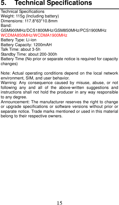 15 5.  Technical Specifications Technical Specifications Weight: 115g (Including battery) Dimensions: 117.8*63*10.8mm   Band: GSM900MHz/DCS1800MHz/GSM850MHz/PCS1900MHz WCDMA850MHz/WCDMA1900MHz Battery Type: Li-ion Battery Capacity: 1200mAH Talk Time: about 3-5h Standby Time: about 200-300h Battery Time (No prior or separate notice is required for capacity changes)  Note: Actual operating conditions depend on the local network environment, SIM, and user behavior.   Warning:  Any consequence  caused  by  misuse,  abuse,  or  not following  any  and  all  of  the  above-written  suggestions  and instructions shall not hold the producer in any way responsible to any degree.     Announcement: The manufacturer reserves the right to change or upgrade specifications  or software versions without prior  or separate notice. Trade marks mentioned or used in this material belong to their respective owners. 