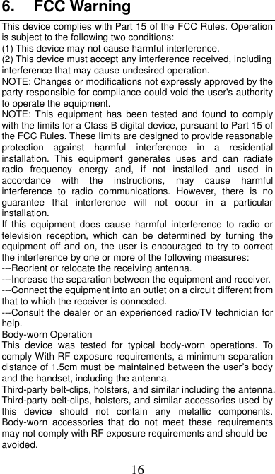 16 6.  FCC Warning This device complies with Part 15 of the FCC Rules. Operation is subject to the following two conditions: (1) This device may not cause harmful interference.   (2) This device must accept any interference received, including interference that may cause undesired operation. NOTE: Changes or modifications not expressly approved by the party responsible for compliance could void the user&apos;s authority to operate the equipment. NOTE:  This  equipment  has  been tested  and  found  to  comply with the limits for a Class B digital device, pursuant to Part 15 of the FCC Rules. These limits are designed to provide reasonable protection  against  harmful  interference  in  a  residential installation.  This  equipment  generates  uses  and  can  radiate radio  frequency  energy  and,  if  not  installed  and  used  in accordance  with  the  instructions,  may  cause  harmful interference  to  radio  communications.  However,  there  is  no guarantee  that  interference  will  not  occur  in  a  particular installation. If  this  equipment  does  cause  harmful  interference  to  radio  or television  reception,  which  can  be  determined  by  turning  the equipment off and on, the user is encouraged to try to correct the interference by one or more of the following measures: ---Reorient or relocate the receiving antenna. ---Increase the separation between the equipment and receiver. ---Connect the equipment into an outlet on a circuit different from that to which the receiver is connected. ---Consult the dealer or an experienced radio/TV technician for help. Body-worn Operation This  device  was  tested  for  typical  body-worn  operations.  To comply With RF exposure requirements, a minimum separation distance of 1.5cm must be maintained between the user’s body and the handset, including the antenna. Third-party belt-clips, holsters, and similar including the antenna. Third-party belt-clips, holsters, and similar accessories used by this  device  should  not  contain  any  metallic  components. Body-worn  accessories  that  do  not  meet  these  requirements may not comply with RF exposure requirements and should be avoided. 