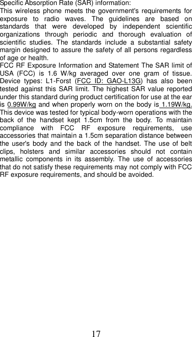 17 Specific Absorption Rate (SAR) information: This wireless phone  meets  the  government&apos;s requirements  for exposure  to  radio  waves.  The  guidelines  are  based  on standards  that  were  developed  by  independent  scientific organizations  through  periodic  and  thorough  evaluation  of scientific  studies.  The  standards  include  a  substantial  safety margin designed to assure the safety of all persons regardless of age or health. FCC RF Exposure Information and Statement The SAR limit of USA  (FCC)  is  1.6  W/kg  averaged  over  one  gram  of  tissue. Device  types:  L1-Forst  (FCC  ID:  GAO-L13G)  has  also  been tested against this SAR  limit.  The highest  SAR value reported under this standard during product certification for use at the ear is 0.99W/kg and when properly worn on the body is 1.19W/kg. This device was tested for typical body-worn operations with the back  of  the  handset  kept  1.5cm  from  the  body.  To  maintain compliance  with  FCC  RF  exposure  requirements,  use accessories that maintain a 1.5cm separation distance between the user&apos;s  body and  the  back  of  the  handset.  The  use  of  belt clips,  holsters  and  similar  accessories  should  not  contain metallic  components  in  its  assembly.  The  use  of  accessories that do not satisfy these requirements may not comply with FCC RF exposure requirements, and should be avoided. 