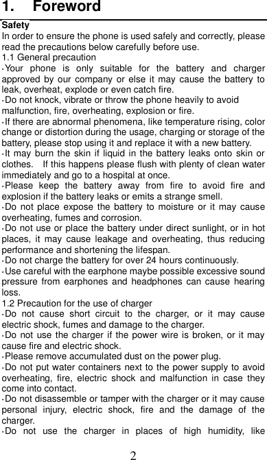 2 1.  Foreword Safety In order to ensure the phone is used safely and correctly, please read the precautions below carefully before use. 1.1 General precaution ·Your  phone  is  only  suitable  for  the  battery  and  charger approved by our company or else it may cause the battery  to leak, overheat, explode or even catch fire. ·Do not knock, vibrate or throw the phone heavily to avoid malfunction, fire, overheating, explosion or fire. ·If there are abnormal phenomena, like temperature rising, color change or distortion during the usage, charging or storage of the battery, please stop using it and replace it with a new battery. ·It may  burn the skin if liquid in the battery leaks onto skin or clothes.    If this happens please flush with plenty of clean water immediately and go to a hospital at once. ·Please  keep  the  battery  away  from  fire  to  avoid  fire  and explosion if the battery leaks or emits a strange smell. ·Do not place  expose the battery  to  moisture  or  it may cause overheating, fumes and corrosion. ·Do not use or place the battery under direct sunlight, or in hot places,  it  may  cause  leakage  and  overheating,  thus  reducing performance and shortening the lifespan. ·Do not charge the battery for over 24 hours continuously. ·Use careful with the earphone maybe possible excessive sound pressure from earphones  and  headphones  can cause  hearing loss. 1.2 Precaution for the use of charger ·Do  not  cause  short  circuit  to  the  charger,  or  it  may  cause electric shock, fumes and damage to the charger. ·Do not use the charger if the power wire is broken, or it may cause fire and electric shock. ·Please remove accumulated dust on the power plug. ·Do not put water containers next to the power supply to avoid overheating,  fire,  electric  shock  and  malfunction  in  case  they come into contact. ·Do not disassemble or tamper with the charger or it may cause personal  injury,  electric  shock,  fire  and  the  damage  of  the charger. ·Do  not  use  the  charger  in  places  of  high  humidity,  like 