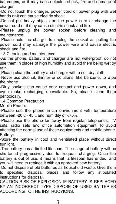 3 bathrooms, or it may cause electric shock, fire and damage of charger. ·Do not touch the charger, power cord  or  power plug with wet hands or it can cause electric shock. ·Do  not  put  heavy  objects  on  the  power  cord  or  change  the power cord or it may cause electric shock and fire. ·Please  unplug  the  power  socket  before  cleaning  and maintenance. ·Please  hold  the  charger  to  unplug  the  socket  as  pulling  the power  cord  may  damage  the  power  wire  and  cause  electric shock and fire. 1.3 Cleaning and maintenance ·As the phone, battery and charger are  not waterproof, do  not use them in places of high humidity and avoid them being wet by rain. ·Please clean the battery and charger with a soft dry cloth. ·Never use alcohol, thinner or solutions, like benzene, to  wipe the phone. ·Dirty  sockets  can  cause  poor  contact  and  power  down,  and even  make  recharging  unavailable.  So,  please  clean  them periodically. 1.4 Common Precaution Mobile Phone: ·Please  use  the  phone  in  an  environment  with  temperature between -20℃- 45℃and humidity of &lt;75%. ·Please  use the  phone  far  away  from  regular  telephones,  TV sets,  radio  sets  and  office  automation  equipment,  to  avoid affecting the normal use of these equipments and mobile phone. Battery: ·Store  the  battery  in  cool  and  ventilated  place  without  direct sunlight. ·The battery has a limited lifespan. The usage of battery will be shortened  progressively  due  to  frequent  charging.  Once  the battery is out of use, it means that its lifespan has ended, and you will need to replace it with an approved new battery. ·Do not dispose of old batteries as household waste. Give them to  specified  disposal  places  and  follow  any  stipulated instructions for disposal. CAUTION:RISK OF EXPLOSION IF BATTERY IS REPLACED BY AN  INCORRECT  TYPE.DISPOSE  OF  USED  BATTERIES ACCORDING TO THE INSTRUCYIONS. 