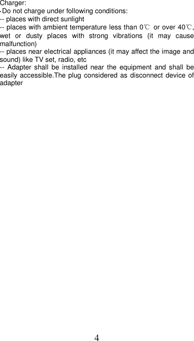 4 Charger: ·Do not charge under following conditions:   -- places with direct sunlight -- places with ambient temperature less than 0℃  or over 40℃, wet  or  dusty  places  with  strong  vibrations  (it  may  cause malfunction) -- places near electrical appliances (it may affect the image and sound) like TV set, radio, etc -- Adapter  shall  be  installed  near the equipment  and shall  be easily accessible.The plug considered as disconnect device of adapter  