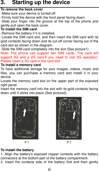 6 3.  Starting up the device To remove the back cover   ·Make sure your device is turned off. ·Firmly hold the device with the front panel facing down.   ·Slide your finger into the  groove at the  top of the phone and gently pull open the back cover. To install the SIM card                     ·Remove the battery if it is installed.   ·Locate the SIM card slot, and then insert the SIM card with its gold contacts facing down and its cut-off corner facing out of the card slot as shown in the diagram. ·Slide the SIM card completely into the slot (See picture1). Note:  The  phone  can  support  two  SIM  cards.  The  card  will support  3G  and  a  2G  card.If  you  need  to  use  3G  operation. Please insert a 3G card in the card slot. To install a memory card To have additional storage for your images, videos, music and files,  you  can  purchase  a  memory  card  and  install  it  in  your device. Locate the memory card slot on the upper part of the exposed right panel. Insert the memory card into the slot with its gold contacts facing down until it clicks into place (See picture2).                      P 1                      P 2  To install the battery 1. Align the battery’s exposed copper contacts with the battery connectors at the bottom part of the battery compartment.     2.  Insert  the  contacts  side  of the  battery  first  and  then  gently 