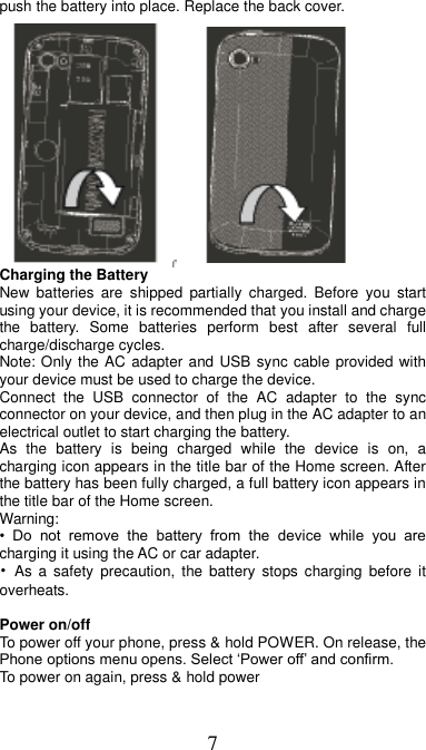 7 push the battery into place. Replace the back cover.         Charging the Battery New  batteries  are  shipped  partially  charged.  Before  you  start using your device, it is recommended that you install and charge the  battery.  Some  batteries  perform  best  after  several  full charge/discharge cycles.     Note: Only the AC adapter and USB sync cable provided with your device must be used to charge the device.   Connect  the  USB  connector  of  the  AC  adapter  to  the  sync connector on your device, and then plug in the AC adapter to an electrical outlet to start charging the battery.     As  the  battery  is  being  charged  while  the  device  is  on,  a charging icon appears in the title bar of the Home screen. After the battery has been fully charged, a full battery icon appears in the title bar of the Home screen.     Warning:   •  Do  not  remove  the  battery  from  the  device  while  you  are charging it using the AC or car adapter.   •  As  a  safety  precaution,  the battery  stops charging  before  it overheats.  Power on/off   To power off your phone, press &amp; hold POWER. On release, the Phone options menu opens. Select ‘Power off’ and confirm.   To power on again, press &amp; hold power 