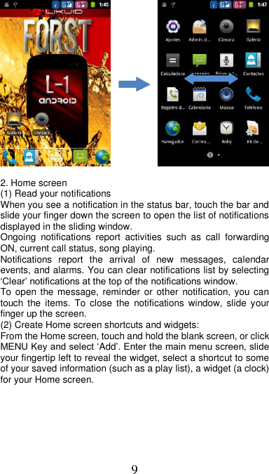 9              2. Home screen (1) Read your notifications   When you see a notification in the status bar, touch the bar and slide your finger down the screen to open the list of notifications displayed in the sliding window.   Ongoing  notifications  report  activities  such  as  call  forwarding ON, current call status, song playing.   Notifications  report  the  arrival  of  new  messages,  calendar events, and alarms. You can clear notifications list by selecting ‘Clear’ notifications at the top of the notifications window.   To open the message, reminder  or  other notification,  you  can touch  the  items.  To  close  the  notifications  window,  slide  your finger up the screen.   (2) Create Home screen shortcuts and widgets:   From the Home screen, touch and hold the blank screen, or click MENU Key and select ‘Add’. Enter the main menu screen, slide your fingertip left to reveal the widget, select a shortcut to some of your saved information (such as a play list), a widget (a clock) for your Home screen. 