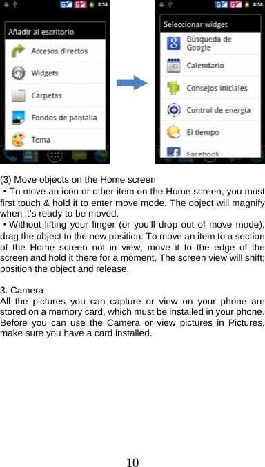  10              (3) Move objects on the Home screen   ·To move an icon or other item on the Home screen, you must first touch &amp; hold it to enter move mode. The object will magnify when it’s ready to be moved.   ·Without lifting your finger (or you’ll drop out of move mode), drag the object to the new position. To move an item to a section of the Home screen not in view, move it to the edge of the screen and hold it there for a moment. The screen view will shift; position the object and release.  3. Camera All the pictures you can capture or view on your phone are stored on a memory card, which must be installed in your phone. Before you can use the Camera or view pictures in Pictures, make sure you have a card installed.             
