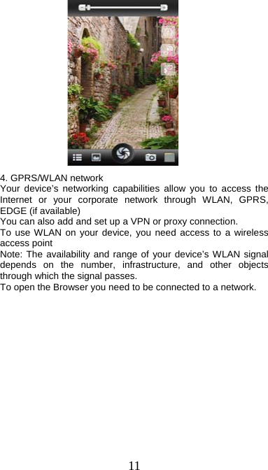  11                                    4. GPRS/WLAN network Your device’s networking capabilities allow you to access the Internet or your corporate network through WLAN, GPRS, EDGE (if available)     You can also add and set up a VPN or proxy connection. To use WLAN on your device, you need access to a wireless access point   Note: The availability and range of your device’s WLAN signal depends on the number, infrastructure, and other objects through which the signal passes.   To open the Browser you need to be connected to a network. 
