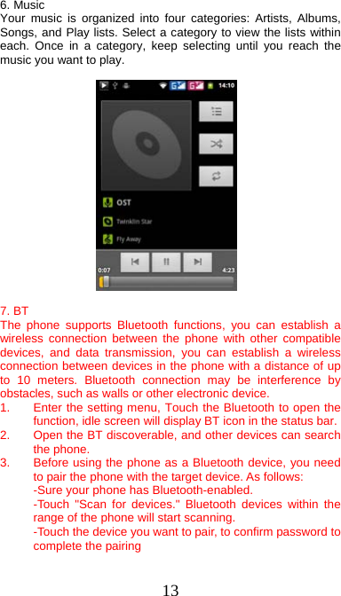  13 6. Music Your music is organized into four categories: Artists, Albums, Songs, and Play lists. Select a category to view the lists within each. Once in a category, keep selecting until you reach the music you want to play.    7. BT   The phone supports Bluetooth functions, you can establish a wireless connection between the phone with other compatible devices, and data transmission, you can establish a wireless connection between devices in the phone with a distance of up to 10 meters. Bluetooth connection may be interference by obstacles, such as walls or other electronic device. 1.  Enter the setting menu, Touch the Bluetooth to open the function, idle screen will display BT icon in the status bar. 2.  Open the BT discoverable, and other devices can search the phone. 3.  Before using the phone as a Bluetooth device, you need to pair the phone with the target device. As follows: -Sure your phone has Bluetooth-enabled. -Touch &quot;Scan for devices.&quot; Bluetooth devices within the range of the phone will start scanning. -Touch the device you want to pair, to confirm password to complete the pairing  