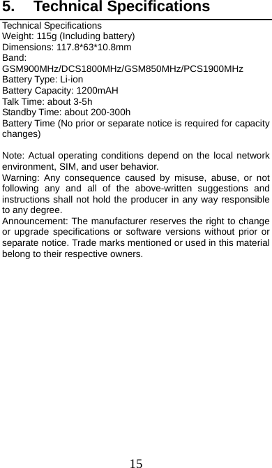  15 5. Technical Specifications Technical Specifications Weight: 115g (Including battery) Dimensions: 117.8*63*10.8mm   Band: GSM900MHz/DCS1800MHz/GSM850MHz/PCS1900MHz Battery Type: Li-ion Battery Capacity: 1200mAH Talk Time: about 3-5h Standby Time: about 200-300h Battery Time (No prior or separate notice is required for capacity changes)  Note: Actual operating conditions depend on the local network environment, SIM, and user behavior.   Warning: Any consequence caused by misuse, abuse, or not following any and all of the above-written suggestions and instructions shall not hold the producer in any way responsible to any degree.     Announcement: The manufacturer reserves the right to change or upgrade specifications or software versions without prior or separate notice. Trade marks mentioned or used in this material belong to their respective owners. 