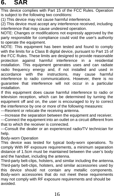  16 6. SAR This device complies with Part 15 of the FCC Rules. Operation is subject to the following two conditions: (1) This device may not cause harmful interference.   (2) This device must accept any interference received, including interference that may cause undesired operation. NOTE: Changes or modifications not expressly approved by the party responsible for compliance could void the user&apos;s authority to operate the equipment. NOTE: This equipment has been tested and found to comply with the limits for a Class B digital device, pursuant to Part 15 of the FCC Rules. These limits are designed to provide reasonable protection against harmful interference in a residential installation. This equipment generates uses and can radiate radio frequency energy and, if not installed and used in accordance with the instructions, may cause harmful interference to radio communications. However, there is no guarantee that interference will not occur in a particular installation. If this equipment does cause harmful interference to radio or television reception, which can be determined by turning the equipment off and on, the user is encouraged to try to correct the interference by one or more of the following measures: ---Reorient or relocate the receiving antenna. ---Increase the separation between the equipment and receiver. ---Connect the equipment into an outlet on a circuit different from that to which the receiver is connected. ---Consult the dealer or an experienced radio/TV technician for help. Body-worn Operation This device was tested for typical body-worn operations. To comply With RF exposure requirements, a minimum separation distance of 1.5cm must be maintained between the user’s body and the handset, including the antenna. Third-party belt-clips, holsters, and similar including the antenna. Third-party belt-clips, holsters, and similar accessories used by this device should not contain any metallic components. Body-worn accessories that do not meet these requirements may not comply with RF exposure requirements and should be avoided. 