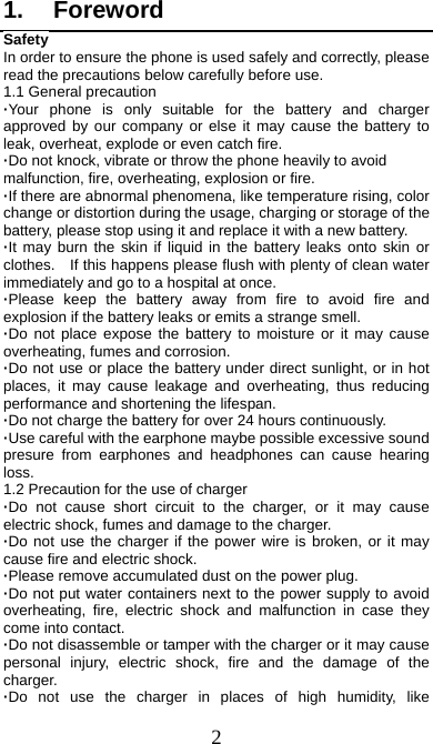  2 1. Foreword Safety In order to ensure the phone is used safely and correctly, please read the precautions below carefully before use. 1.1 General precaution ·Your phone is only suitable for the battery and charger approved by our company or else it may cause the battery to leak, overheat, explode or even catch fire. ·Do not knock, vibrate or throw the phone heavily to avoid malfunction, fire, overheating, explosion or fire. ·If there are abnormal phenomena, like temperature rising, color change or distortion during the usage, charging or storage of the battery, please stop using it and replace it with a new battery. ·It may burn the skin if liquid in the battery leaks onto skin or clothes.    If this happens please flush with plenty of clean water immediately and go to a hospital at once. ·Please keep the battery away from fire to avoid fire and explosion if the battery leaks or emits a strange smell. ·Do not place expose the battery to moisture or it may cause overheating, fumes and corrosion. ·Do not use or place the battery under direct sunlight, or in hot places, it may cause leakage and overheating, thus reducing performance and shortening the lifespan. ·Do not charge the battery for over 24 hours continuously. ·Use careful with the earphone maybe possible excessive sound presure from earphones and headphones can cause hearing loss. 1.2 Precaution for the use of charger ·Do not cause short circuit to the charger, or it may cause electric shock, fumes and damage to the charger. ·Do not use the charger if the power wire is broken, or it may cause fire and electric shock. ·Please remove accumulated dust on the power plug. ·Do not put water containers next to the power supply to avoid overheating, fire, electric shock and malfunction in case they come into contact. ·Do not disassemble or tamper with the charger or it may cause personal injury, electric shock, fire and the damage of the charger. ·Do not use the charger in places of high humidity, like 