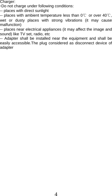  4 Charger: ·Do not charge under following conditions:   -- places with direct sunlight -- places with ambient temperature less than 0℃  or over 40℃, wet or dusty places with strong vibrations (it may cause malfunction) -- places near electrical appliances (it may affect the image and sound) like TV set, radio, etc -- Adapter shall be installed near the equipment and shall be easily accessible.The plug considered as disconnect device of adapter  