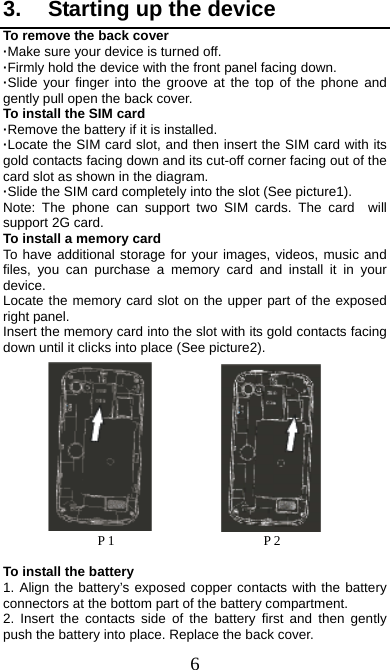  6 3.  Starting up the device To remove the back cover   ·Make sure your device is turned off. ·Firmly hold the device with the front panel facing down.   ·Slide your finger into the groove at the top of the phone and gently pull open the back cover. To install the SIM card                    ·Remove the battery if it is installed.   ·Locate the SIM card slot, and then insert the SIM card with its gold contacts facing down and its cut-off corner facing out of the card slot as shown in the diagram. ·Slide the SIM card completely into the slot (See picture1). Note: The phone can support two SIM cards. The card  will support 2G card.     To install a memory card To have additional storage for your images, videos, music and files, you can purchase a memory card and install it in your device. Locate the memory card slot on the upper part of the exposed right panel. Insert the memory card into the slot with its gold contacts facing down until it clicks into place (See picture2).                      P 1                      P 2  To install the battery 1. Align the battery’s exposed copper contacts with the battery connectors at the bottom part of the battery compartment.     2. Insert the contacts side of the battery first and then gently push the battery into place. Replace the back cover. 