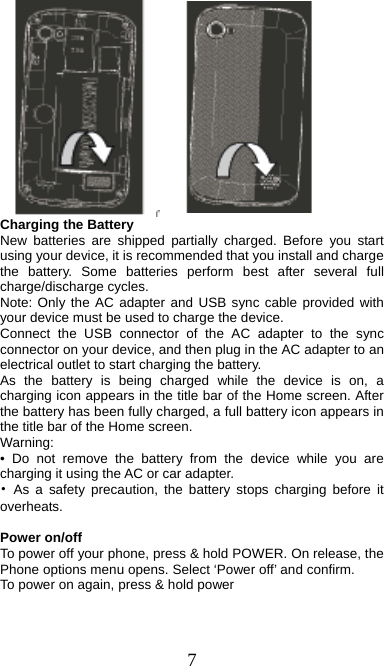  7         Charging the Battery New batteries are shipped partially charged. Before you start using your device, it is recommended that you install and charge the battery. Some batteries perform best after several full charge/discharge cycles.     Note: Only the AC adapter and USB sync cable provided with your device must be used to charge the device.   Connect the USB connector of the AC adapter to the sync connector on your device, and then plug in the AC adapter to an electrical outlet to start charging the battery.     As the battery is being charged while the device is on, a charging icon appears in the title bar of the Home screen. After the battery has been fully charged, a full battery icon appears in the title bar of the Home screen.     Warning:  • Do not remove the battery from the device while you are charging it using the AC or car adapter.   • As a safety precaution, the battery stops charging before it overheats.  Power on/off   To power off your phone, press &amp; hold POWER. On release, the Phone options menu opens. Select ‘Power off’ and confirm.   To power on again, press &amp; hold power 