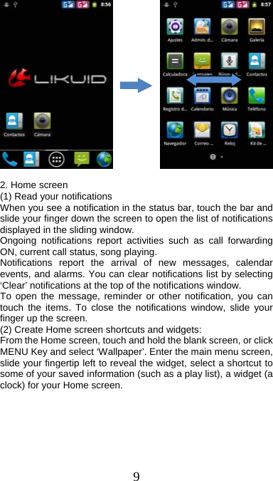  9              2. Home screen (1) Read your notifications   When you see a notification in the status bar, touch the bar and slide your finger down the screen to open the list of notifications displayed in the sliding window.   Ongoing notifications report activities such as call forwarding ON, current call status, song playing.   Notifications report the arrival of new messages, calendar events, and alarms. You can clear notifications list by selecting ‘Clear’ notifications at the top of the notifications window.   To open the message, reminder or other notification, you can touch the items. To close the notifications window, slide your finger up the screen.   (2) Create Home screen shortcuts and widgets:   From the Home screen, touch and hold the blank screen, or click MENU Key and select ‘Wallpaper’. Enter the main menu screen, slide your fingertip left to reveal the widget, select a shortcut to some of your saved information (such as a play list), a widget (a clock) for your Home screen. 