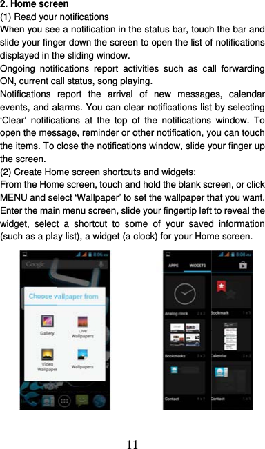  2. Home scre(1) Read yourWhen you seeslide your fingdisplayed in thOngoing notifON, current caNotifications events, and a‘Clear’ notificaopen the mesthe items. To the screen.   (2) Create HoFrom the HomMENU and seEnter the mainwidget, select(such as a pla11een r notifications   e a notification in thger down the screenhe sliding window. fications report actall status, song playreport the arrival larms. You can cleations at the top osage, reminder or oclose the notificatiome screen shortcutme screen, touch anelect ‘Wallpaper’ to n menu screen, slidt a shortcut to soay list), a widget (a c1 he status bar, touchn to open the list of tivities such as caying.  of new messageear notifications listof the notifications other notification, yons window, slide yts and widgets:   nd hold the blank scset the wallpaper thde your fingertip leftome of your savedclock) for your Homh the bar and f notifications all forwarding es, calendar t by selecting window. To ou can touch your finger up creen, or click hat you want.   t to reveal the d information me screen. 