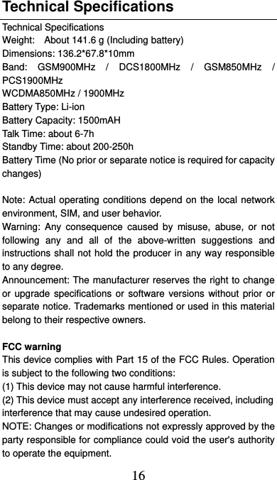  16 Technical Specifications Technical Specifications Weight:    About 141.6 g (Including battery) Dimensions: 136.2*67.8*10mm   Band: GSM900MHz / DCS1800MHz / GSM850MHz / PCS1900MHz WCDMA850MHz / 1900MHz Battery Type: Li-ion Battery Capacity: 1500mAH Talk Time: about 6-7h Standby Time: about 200-250h Battery Time (No prior or separate notice is required for capacity changes)  Note: Actual operating conditions depend on the local network environment, SIM, and user behavior.   Warning: Any consequence caused by misuse, abuse, or not following any and all of the above-written suggestions and instructions shall not hold the producer in any way responsible to any degree.     Announcement: The manufacturer reserves the right to change or upgrade specifications or software versions without prior or separate notice. Trademarks mentioned or used in this material belong to their respective owners.  FCC warning This device complies with Part 15 of the FCC Rules. Operation is subject to the following two conditions: (1) This device may not cause harmful interference.   (2) This device must accept any interference received, including interference that may cause undesired operation. NOTE: Changes or modifications not expressly approved by the party responsible for compliance could void the user&apos;s authority to operate the equipment. 