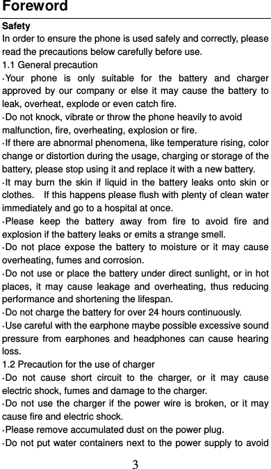  3 Foreword Safety In order to ensure the phone is used safely and correctly, please read the precautions below carefully before use. 1.1 General precaution ·Your phone is only suitable for the battery and charger approved by our company or else it may cause the battery to leak, overheat, explode or even catch fire. ·Do not knock, vibrate or throw the phone heavily to avoid malfunction, fire, overheating, explosion or fire. ·If there are abnormal phenomena, like temperature rising, color change or distortion during the usage, charging or storage of the battery, please stop using it and replace it with a new battery. ·It may burn the skin if liquid in the battery leaks onto skin or clothes.    If this happens please flush with plenty of clean water immediately and go to a hospital at once. ·Please keep the battery away from fire to avoid fire and explosion if the battery leaks or emits a strange smell. ·Do not place expose the battery to moisture or it may cause overheating, fumes and corrosion. ·Do not use or place the battery under direct sunlight, or in hot places, it may cause leakage and overheating, thus reducing performance and shortening the lifespan. ·Do not charge the battery for over 24 hours continuously. ·Use careful with the earphone maybe possible excessive sound pressure from earphones and headphones can cause hearing loss. 1.2 Precaution for the use of charger ·Do not cause short circuit to the charger, or it may cause electric shock, fumes and damage to the charger. ·Do not use the charger if the power wire is broken, or it may cause fire and electric shock. ·Please remove accumulated dust on the power plug. ·Do not put water containers next to the power supply to avoid 