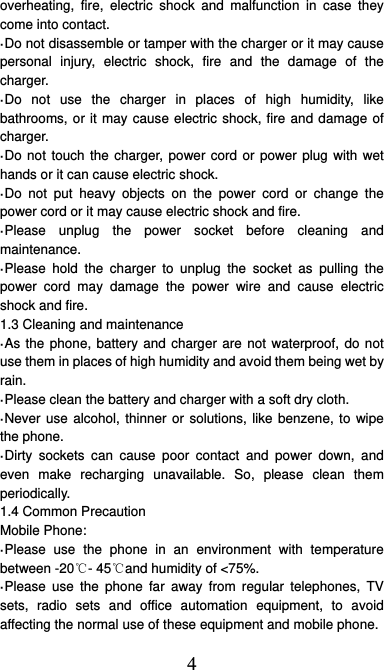 4 overheating, fire, electric shock and malfunction in case they come into contact. ·Do not disassemble or tamper with the charger or it may cause personal injury, electric shock, fire and the damage of the charger. ·Do not use the charger in places of high humidity, like bathrooms, or it may cause electric shock, fire and damage of charger. ·Do not touch the charger, power cord or power plug with wet hands or it can cause electric shock. ·Do not put heavy objects on the power cord or change the power cord or it may cause electric shock and fire. ·Please unplug the power socket before cleaning and maintenance. ·Please hold the charger to unplug the socket as pulling the power cord may damage the power wire and cause electric shock and fire. 1.3 Cleaning and maintenance ·As the phone, battery and charger are not waterproof, do not use them in places of high humidity and avoid them being wet by rain. ·Please clean the battery and charger with a soft dry cloth. ·Never use alcohol, thinner or solutions, like benzene, to wipe the phone. ·Dirty sockets can cause poor contact and power down, and even make recharging unavailable. So, please clean them periodically. 1.4 Common Precaution Mobile Phone: ·Please use the phone in an environment with temperature between -20℃- 45℃and humidity of &lt;75%. ·Please use the phone far away from regular telephones, TV sets, radio sets and office automation equipment, to avoid affecting the normal use of these equipment and mobile phone. 