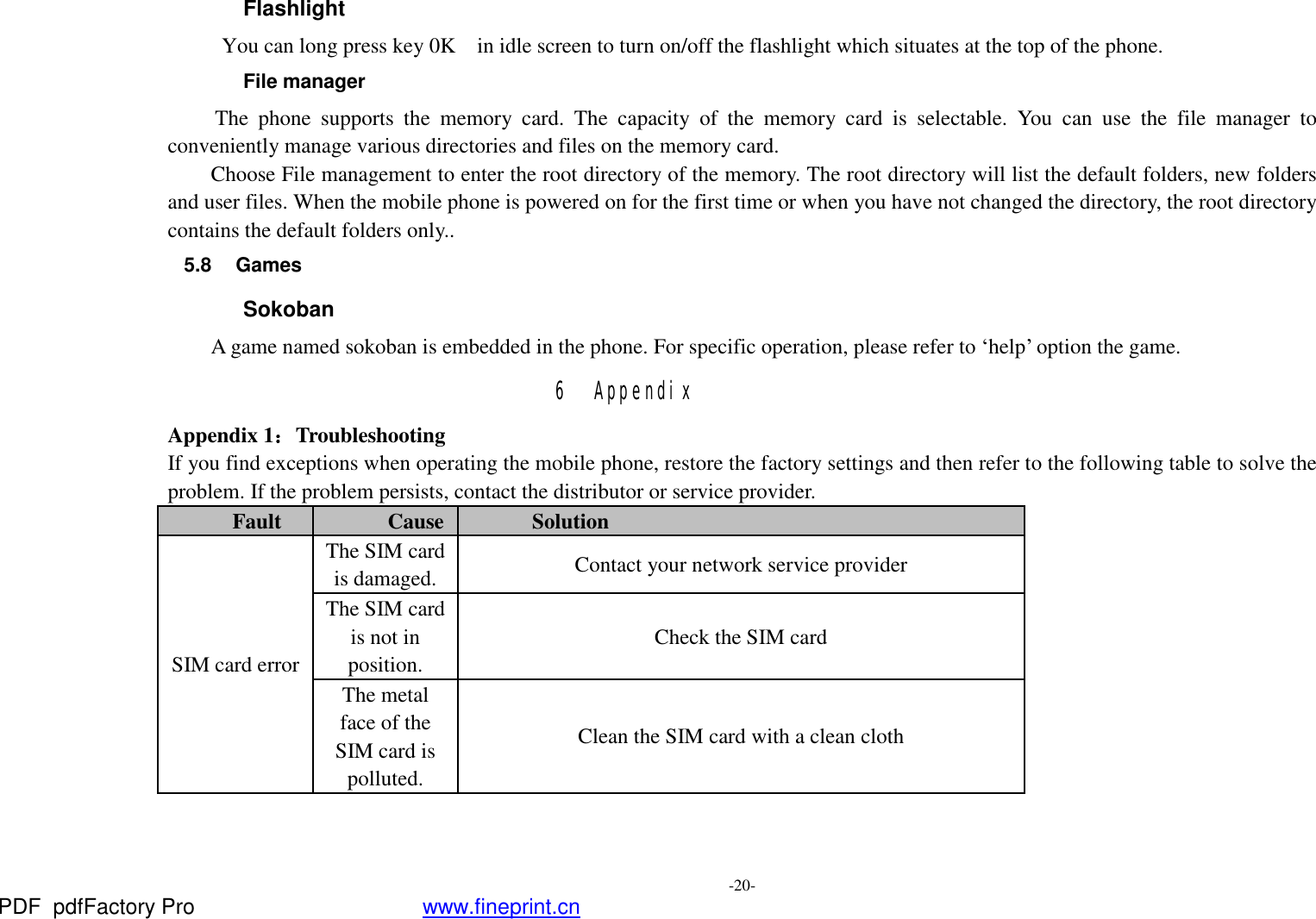  -20- Flashlight  You can long press key 0K  in idle screen to turn on/off the flashlight which situates at the top of the phone. File manager  The phone supports the memory card. The capacity of the memory card is selectable. You can use the file manager to conveniently manage various directories and files on the memory card. Choose File management to enter the root directory of the memory. The root directory will list the default folders, new folders and user files. When the mobile phone is powered on for the first time or when you have not changed the directory, the root directory contains the default folders only.. 5.8 Games Sokoban A game named sokoban is embedded in the phone. For specific operation, please refer to ‘help’ option the game. 6 Appendix Appendix 1：Troubleshooting If you find exceptions when operating the mobile phone, restore the factory settings and then refer to the following table to solve the problem. If the problem persists, contact the distributor or service provider. Fault  Cause Solution SIM card error The SIM card is damaged.  Contact your network service provider The SIM card is not in position. Check the SIM card The metal face of the SIM card is polluted. Clean the SIM card with a clean cloth PDF      pdfFactory Pro         www.fineprint.cn