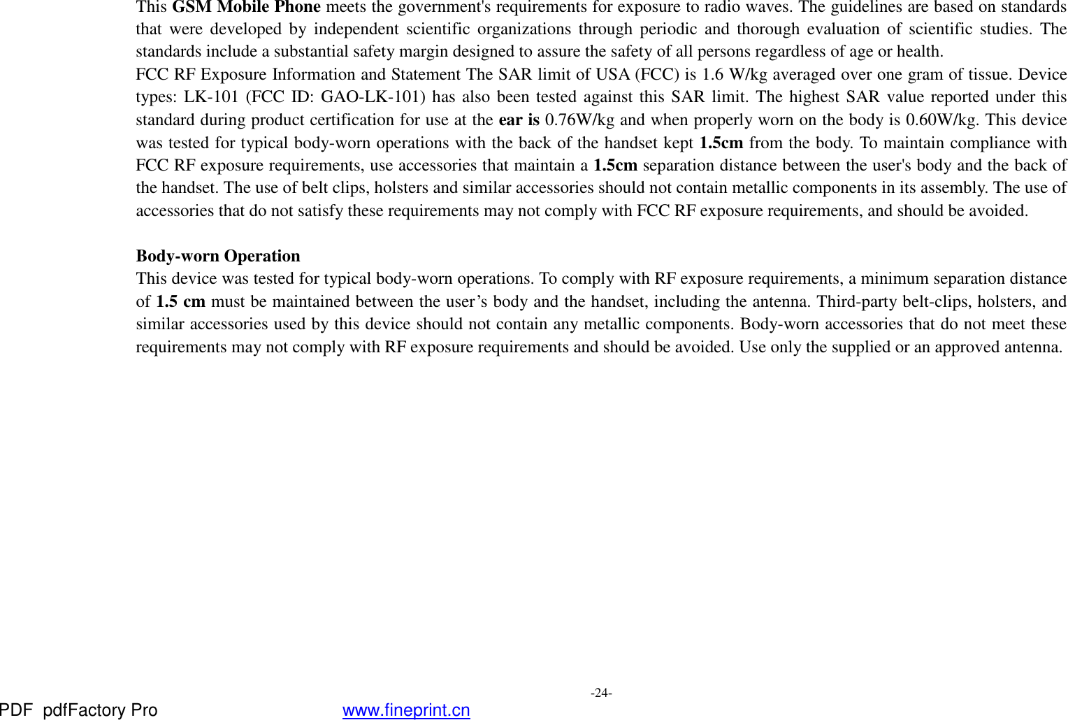  -24-   This GSM Mobile Phone meets the government&apos;s requirements for exposure to radio waves. The guidelines are based on standards that were developed by independent scientific organizations through periodic and thorough evaluation of scientific studies. The standards include a substantial safety margin designed to assure the safety of all persons regardless of age or health. FCC RF Exposure Information and Statement The SAR limit of USA (FCC) is 1.6 W/kg averaged over one gram of tissue. Device types: LK-101 (FCC ID: GAO-LK-101) has also been tested against this SAR limit. The highest SAR value reported under this standard during product certification for use at the ear is 0.76W/kg and when properly worn on the body is 0.60W/kg. This device was tested for typical body-worn operations with the back of the handset kept 1.5cm from the body. To maintain compliance with FCC RF exposure requirements, use accessories that maintain a 1.5cm separation distance between the user&apos;s body and the back of the handset. The use of belt clips, holsters and similar accessories should not contain metallic components in its assembly. The use of accessories that do not satisfy these requirements may not comply with FCC RF exposure requirements, and should be avoided.  Body-worn Operation This device was tested for typical body-worn operations. To comply with RF exposure requirements, a minimum separation distance of 1.5 cm must be maintained between the user’s body and the handset, including the antenna. Third-party belt-clips, holsters, and similar accessories used by this device should not contain any metallic components. Body-worn accessories that do not meet these requirements may not comply with RF exposure requirements and should be avoided. Use only the supplied or an approved antenna.  PDF      pdfFactory Pro         www.fineprint.cn